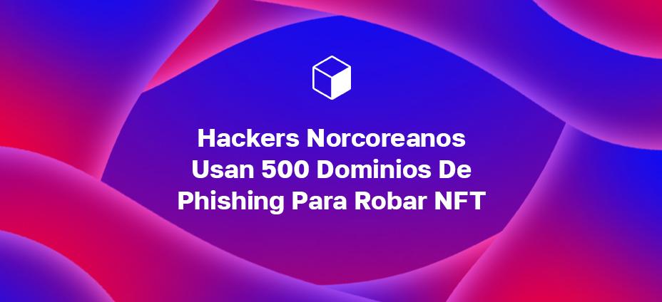 Hackers Norcoreanos Usan 500 Dominios De Phishing Para Robar NFT